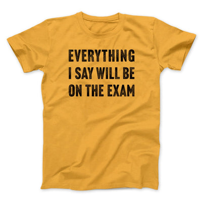 Everything I Say Will Be On The Exam Men/Unisex T-Shirt Gold | Funny Shirt from Famous In Real Life