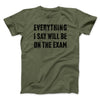 Everything I Say Will Be On The Exam Men/Unisex T-Shirt Military Green | Funny Shirt from Famous In Real Life