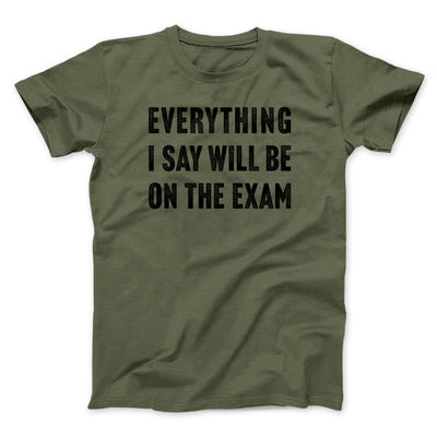 Everything I Say Will Be On The Exam Men/Unisex T-Shirt Military Green | Funny Shirt from Famous In Real Life