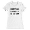 Everything I Say Will Be On The Exam Women's T-Shirt White | Funny Shirt from Famous In Real Life